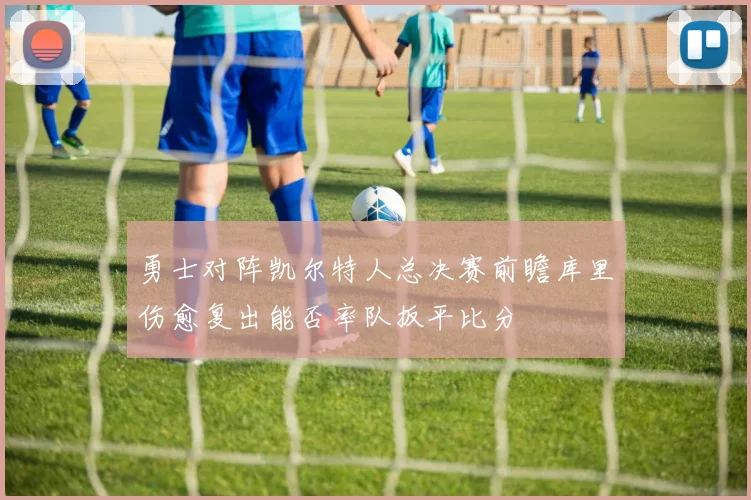 勇士对阵凯尔特人总决赛前瞻库里伤愈复出能否率队扳平比分