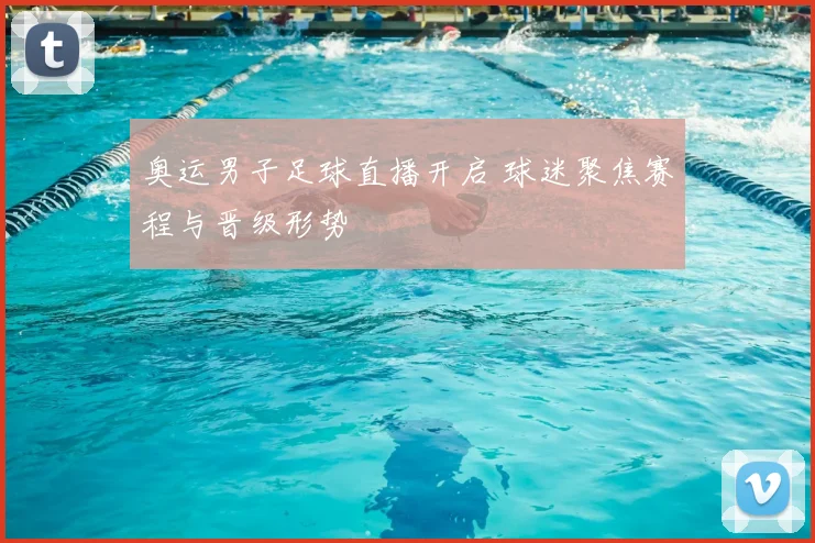 奥运男子足球直播开启 球迷聚焦赛程与晋级形势