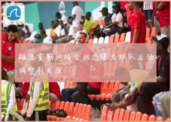 雄鹿霍勒迪转会动态曝光球队后场调整引关注