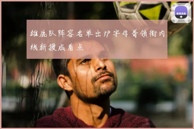 雄鹿队阵容名单出炉字母哥领衔内线新援成看点