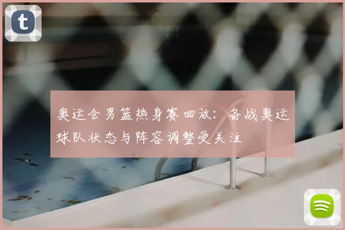 奥运会男篮热身赛回放：备战奥运球队状态与阵容调整受关注