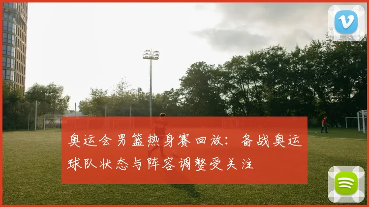 奥运会男篮热身赛回放：备战奥运球队状态与阵容调整受关注