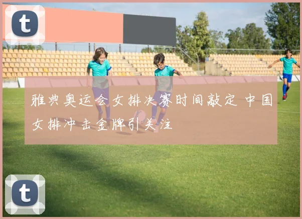 雅典奥运会女排决赛时间敲定 中国女排冲击金牌引关注