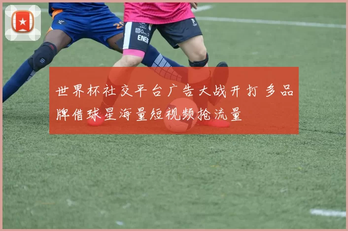 世界杯社交平台广告大战开打 多品牌借球星海量短视频抢流量