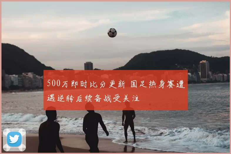 500万即时比分更新 国足热身赛遭遇逆转后续备战受关注