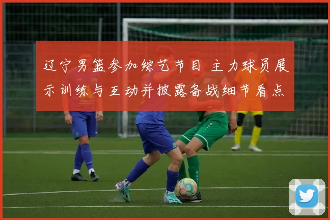 辽宁男篮参加综艺节目 主力球员展示训练与互动并披露备战细节看点