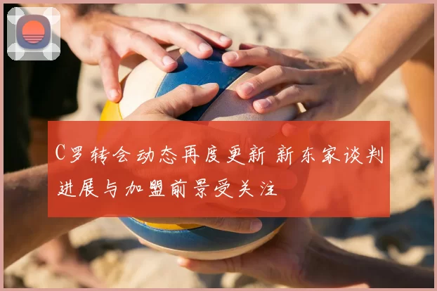 C罗转会动态再度更新 新东家谈判进展与加盟前景受关注