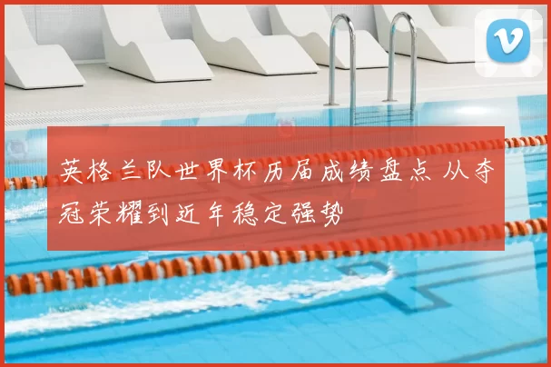 英格兰队世界杯历届成绩盘点 从夺冠荣耀到近年稳定强势