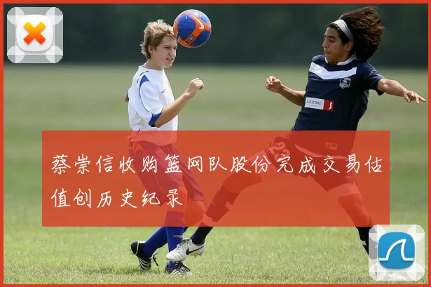 蔡崇信收购篮网队股份完成交易估值创历史纪录