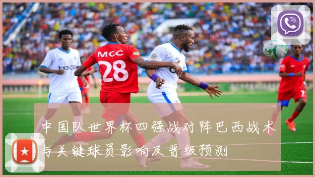 中国队世界杯四强战对阵巴西战术与关键球员影响及晋级预测