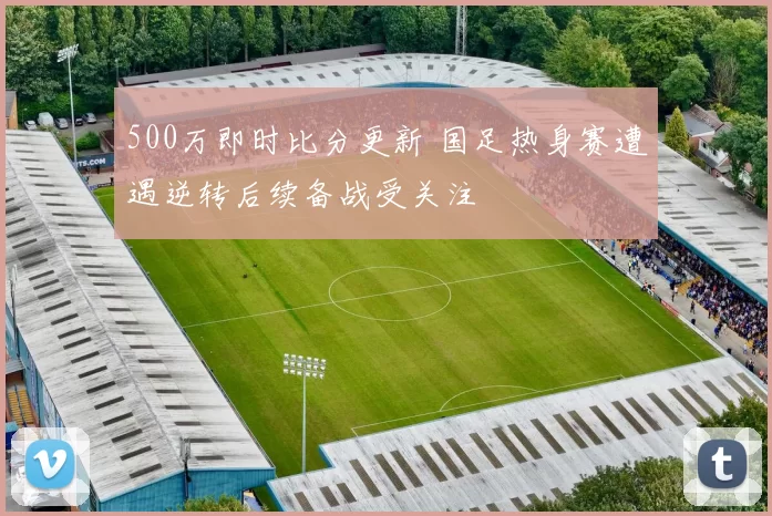 500万即时比分更新 国足热身赛遭遇逆转后续备战受关注