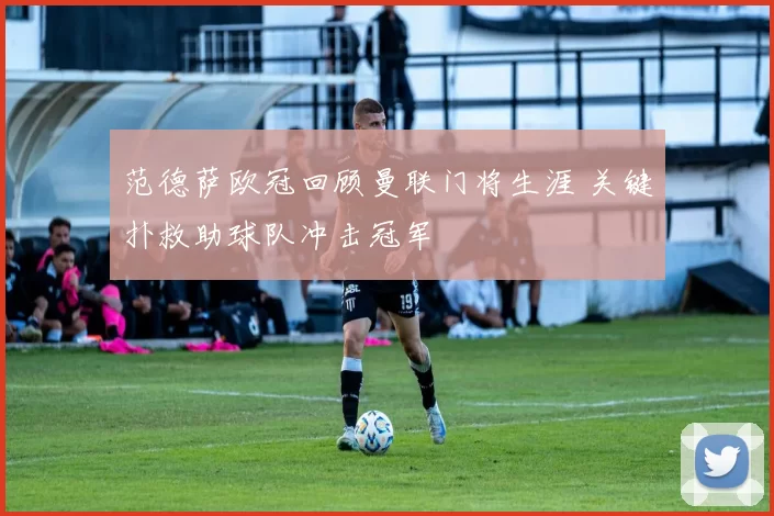 范德萨欧冠回顾曼联门将生涯 关键扑救助球队冲击冠军