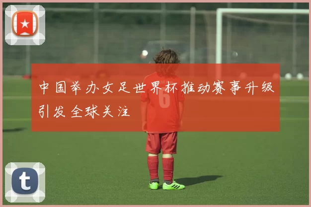 中国举办女足世界杯推动赛事升级引发全球关注