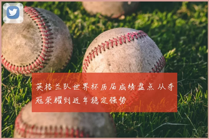 英格兰队世界杯历届成绩盘点 从夺冠荣耀到近年稳定强势