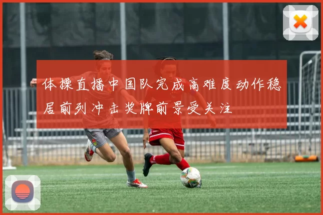 体操直播中国队完成高难度动作稳居前列冲击奖牌前景受关注