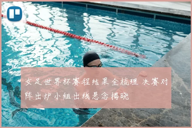 女足世界杯赛程结果全梳理 决赛对阵出炉小组出线悬念揭晓