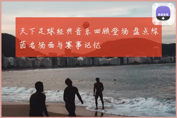 天下足球经典音乐回顾登场 盘点绿茵名场面与赛事记忆