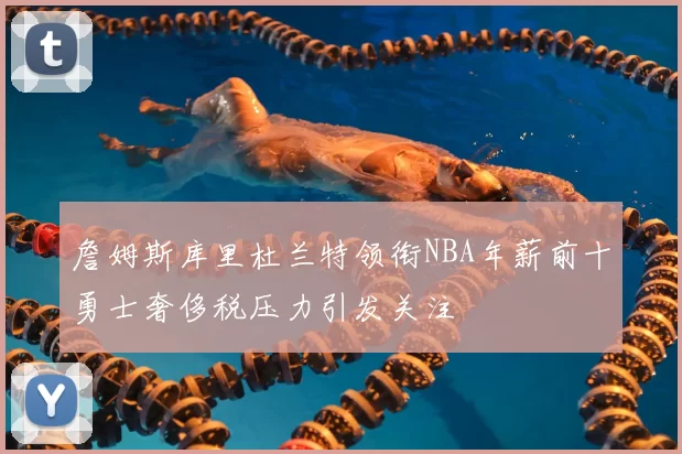 詹姆斯库里杜兰特领衔NBA年薪前十勇士奢侈税压力引发关注