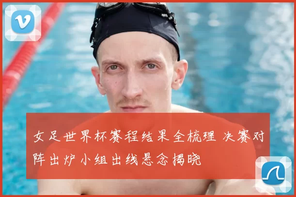 女足世界杯赛程结果全梳理 决赛对阵出炉小组出线悬念揭晓