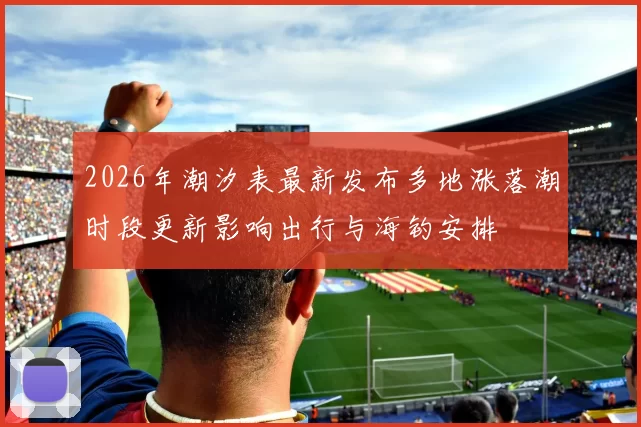 2026年潮汐表最新发布多地涨落潮时段更新影响出行与海钓安排