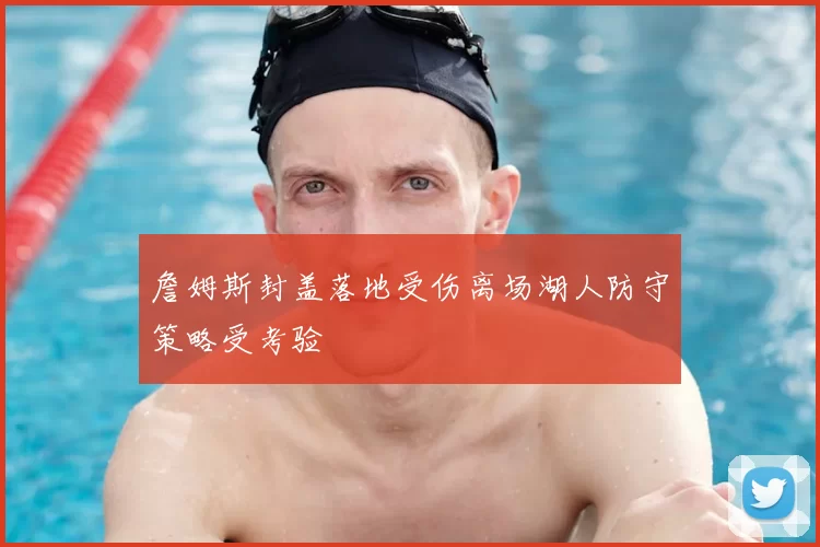 詹姆斯封盖落地受伤离场湖人防守策略受考验