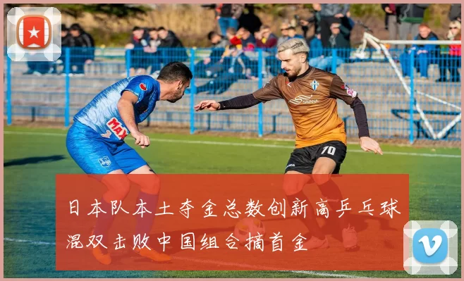 日本队本土夺金总数创新高乒乓球混双击败中国组合摘首金