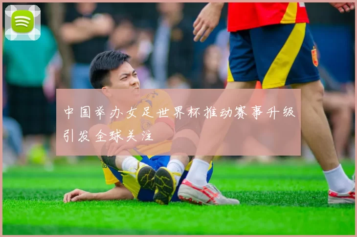 中国举办女足世界杯推动赛事升级引发全球关注