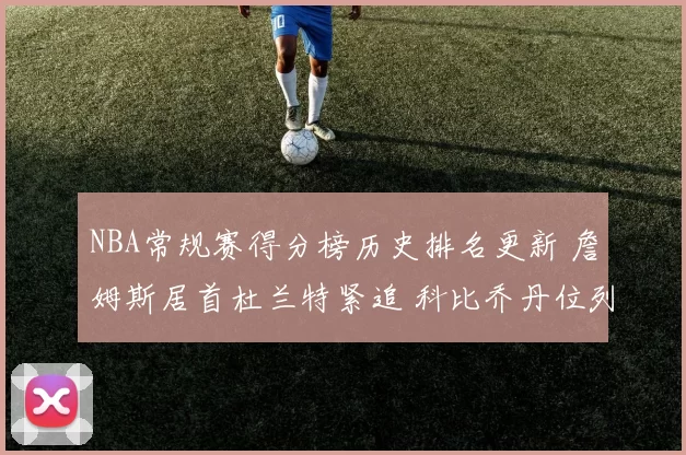 NBA常规赛得分榜历史排名更新 詹姆斯居首杜兰特紧追 科比乔丹位列前列