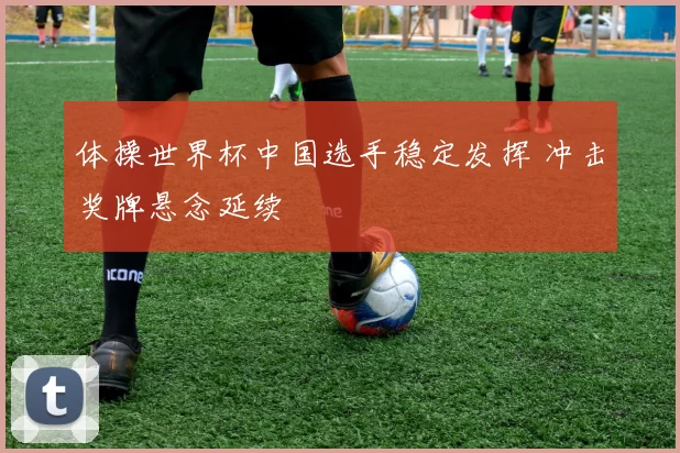 体操世界杯中国选手稳定发挥 冲击奖牌悬念延续