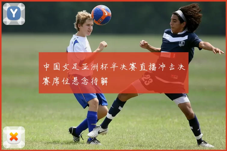 中国女足亚洲杯半决赛直播冲击决赛席位悬念待解