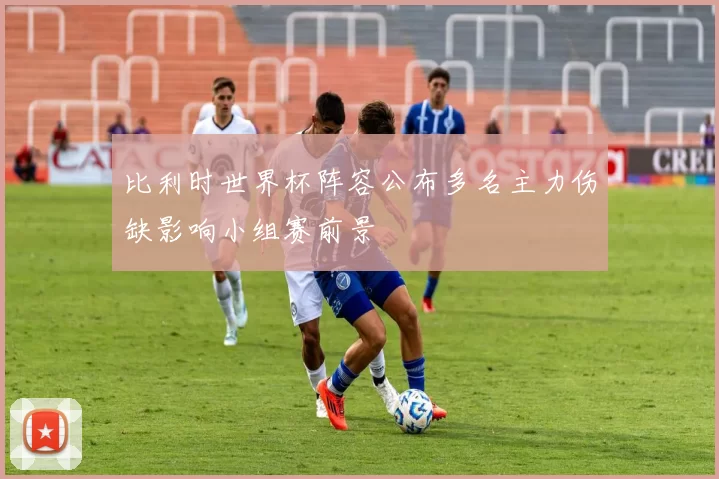 比利时世界杯阵容公布多名主力伤缺影响小组赛前景