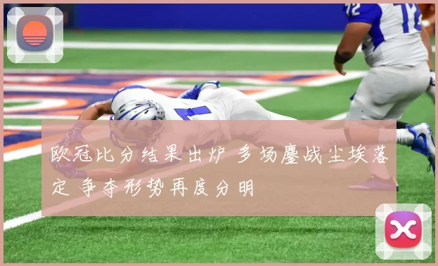 欧冠比分结果出炉 多场鏖战尘埃落定 争夺形势再度分明