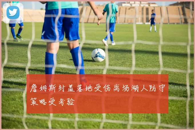 詹姆斯封盖落地受伤离场湖人防守策略受考验