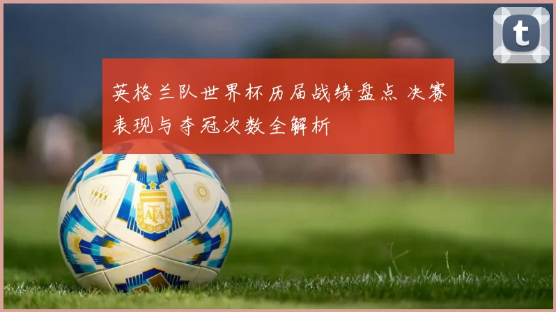 英格兰队世界杯历届战绩盘点 决赛表现与夺冠次数全解析