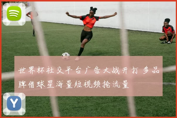 世界杯社交平台广告大战开打 多品牌借球星海量短视频抢流量