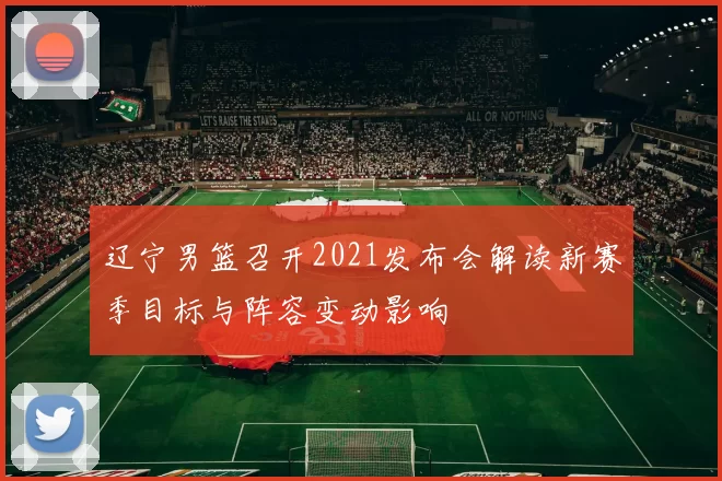 辽宁男篮召开2021发布会解读新赛季目标与阵容变动影响