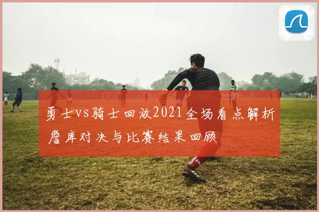 勇士vs骑士回放2021全场看点解析 詹库对决与比赛结果回顾