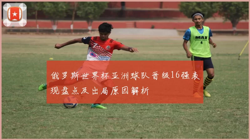 俄罗斯世界杯亚洲球队晋级16强表现盘点及出局原因解析