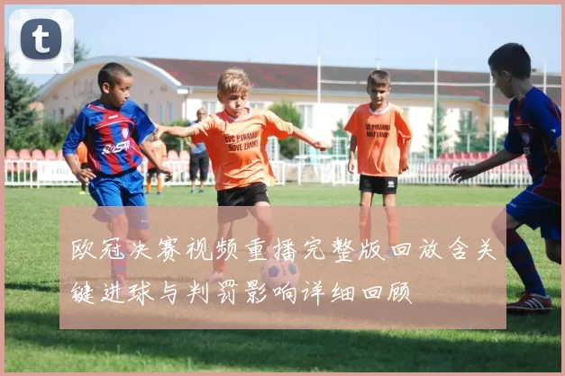欧冠决赛视频重播完整版回放含关键进球与判罚影响详细回顾