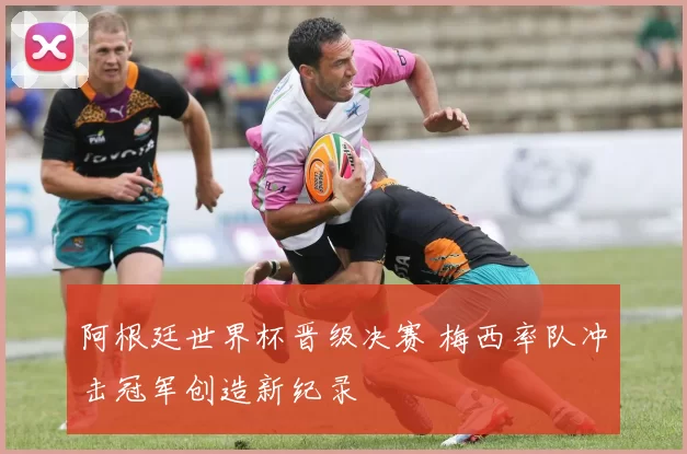 阿根廷世界杯晋级决赛 梅西率队冲击冠军创造新纪录