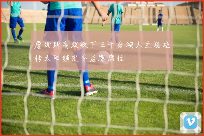 詹姆斯高效砍下三十分湖人主场逆转太阳锁定季后赛席位