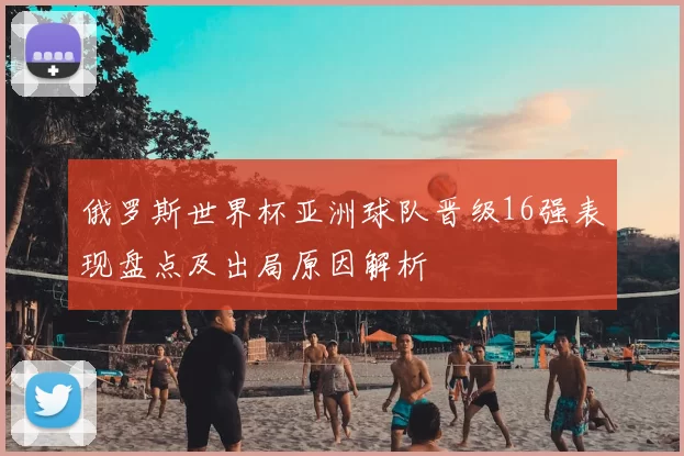 俄罗斯世界杯亚洲球队晋级16强表现盘点及出局原因解析